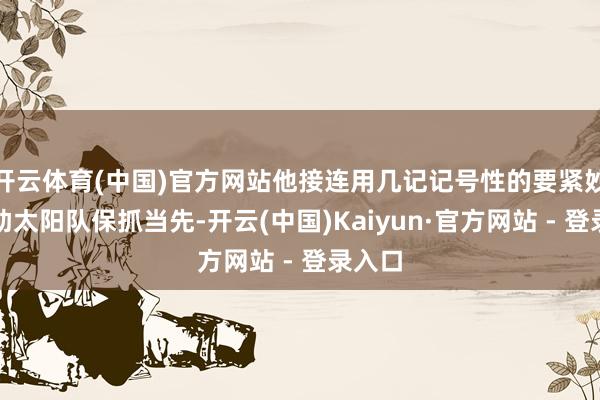 开云体育(中国)官方网站他接连用几记记号性的要紧妙技匡助太阳队保抓当先-开云(中国)Kaiyun·官方网站 - 登录入口