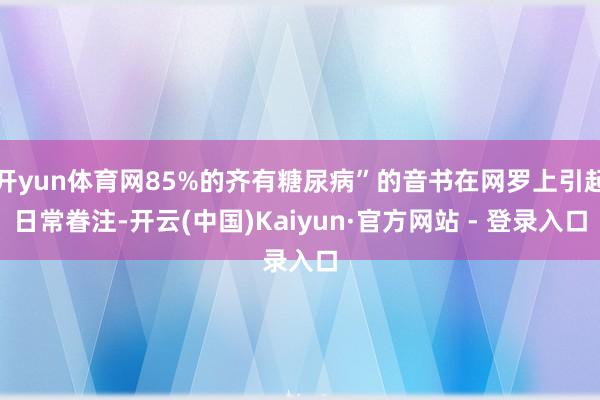 开yun体育网85%的齐有糖尿病”的音书在网罗上引起日常眷注-开云(中国)Kaiyun·官方网站 - 登录入口