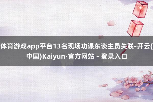 体育游戏app平台13名现场功课东谈主员失联-开云(中国)Kaiyun·官方网站 - 登录入口