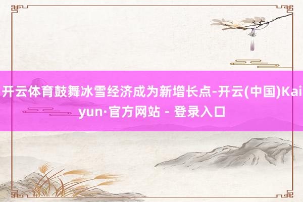 开云体育鼓舞冰雪经济成为新增长点-开云(中国)Kaiyun·官方网站 - 登录入口