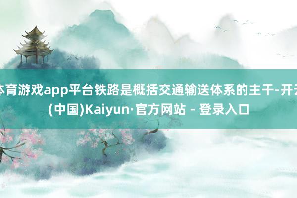体育游戏app平台铁路是概括交通输送体系的主干-开云(中国)Kaiyun·官方网站 - 登录入口
