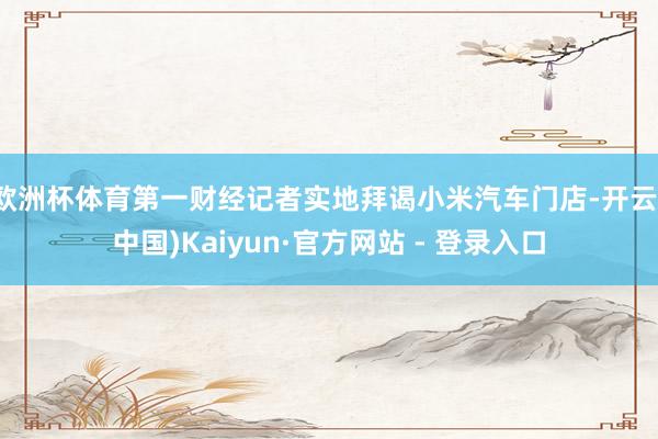 欧洲杯体育第一财经记者实地拜谒小米汽车门店-开云(中国)Kaiyun·官方网站 - 登录入口