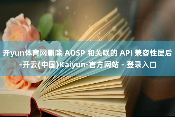 开yun体育网删除 AOSP 和关联的 API 兼容性层后-开云(中国)Kaiyun·官方网站 - 登录入口