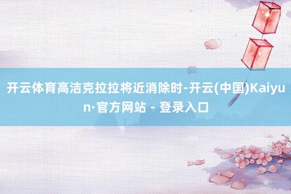 开云体育高洁克拉拉将近消除时-开云(中国)Kaiyun·官方网站 - 登录入口
