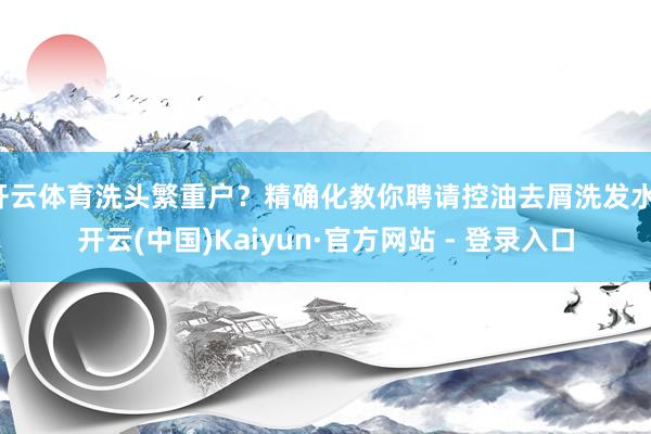 开云体育洗头繁重户？精确化教你聘请控油去屑洗发水-开云(中国)Kaiyun·官方网站 - 登录入口