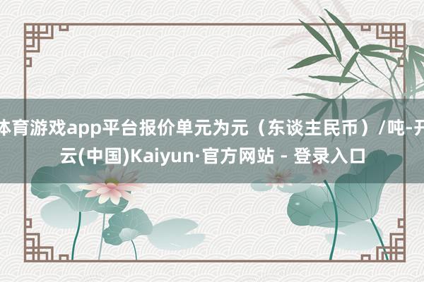 体育游戏app平台报价单元为元（东谈主民币）/吨-开云(中国)Kaiyun·官方网站 - 登录入口