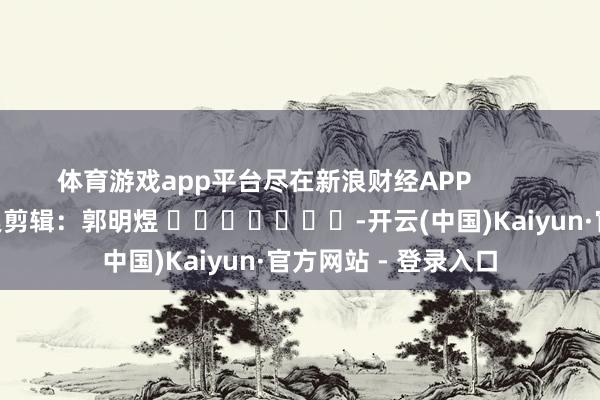 体育游戏app平台尽在新浪财经APP            						连累剪辑：郭明煜 							-开云(中国)Kaiyun·官方网站 - 登录入口
