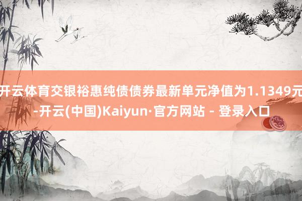 开云体育交银裕惠纯债债券最新单元净值为1.1349元-开云(中国)Kaiyun·官方网站 - 登录入口