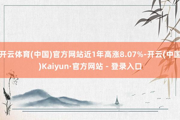 开云体育(中国)官方网站近1年高涨8.07%-开云(中国)Kaiyun·官方网站 - 登录入口