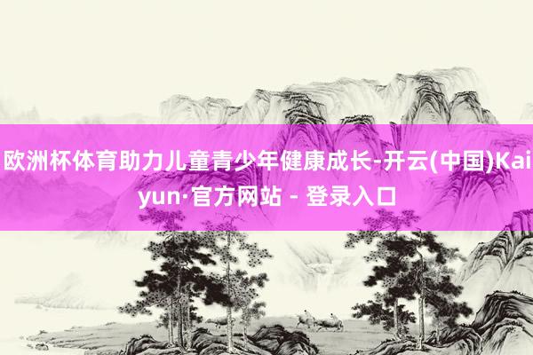 欧洲杯体育助力儿童青少年健康成长-开云(中国)Kaiyun·官方网站 - 登录入口