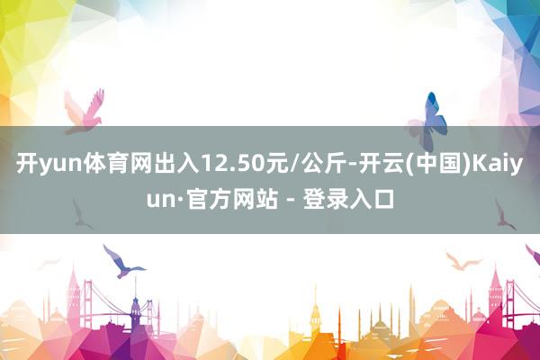 开yun体育网出入12.50元/公斤-开云(中国)Kaiyun·官方网站 - 登录入口