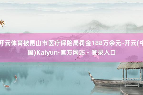 开云体育被昆山市医疗保险局罚金188万余元-开云(中国)Kaiyun·官方网站 - 登录入口