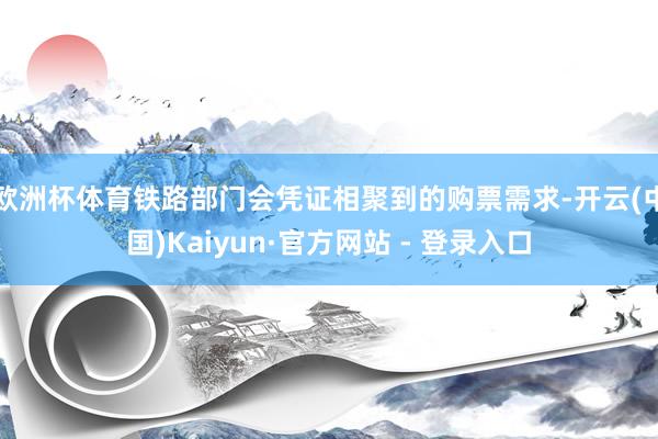 欧洲杯体育铁路部门会凭证相聚到的购票需求-开云(中国)Kaiyun·官方网站 - 登录入口