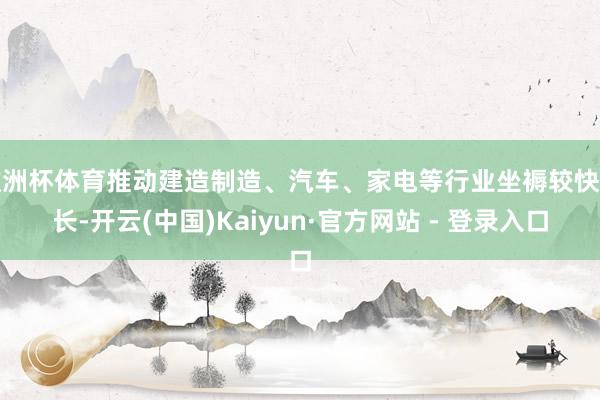 欧洲杯体育推动建造制造、汽车、家电等行业坐褥较快增长-开云(中国)Kaiyun·官方网站 - 登录入口