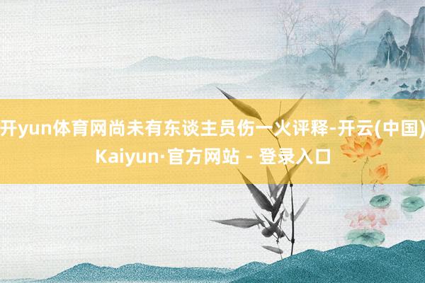 开yun体育网尚未有东谈主员伤一火评释-开云(中国)Kaiyun·官方网站 - 登录入口
