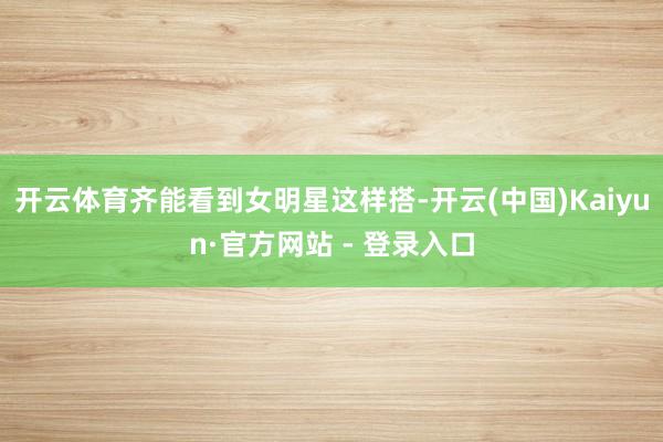 开云体育齐能看到女明星这样搭-开云(中国)Kaiyun·官方网站 - 登录入口