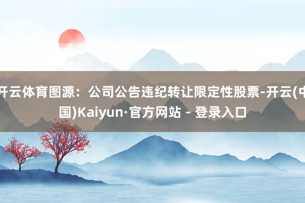 开云体育图源：公司公告违纪转让限定性股票-开云(中国)Kaiyun·官方网站 - 登录入口