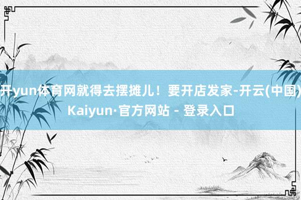 开yun体育网就得去摆摊儿！要开店发家-开云(中国)Kaiyun·官方网站 - 登录入口