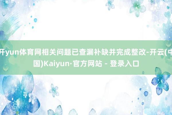 开yun体育网相关问题已查漏补缺并完成整改-开云(中国)Kaiyun·官方网站 - 登录入口