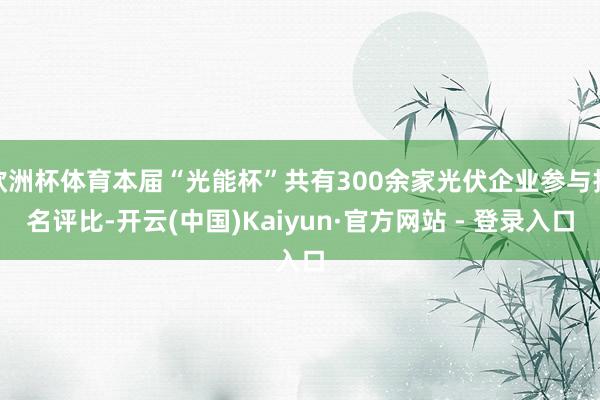 欧洲杯体育本届“光能杯”共有300余家光伏企业参与报名评比-开云(中国)Kaiyun·官方网站 - 登录入口
