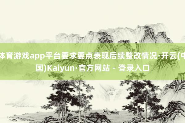 体育游戏app平台要求要点表现后续整改情况-开云(中国)Kaiyun·官方网站 - 登录入口