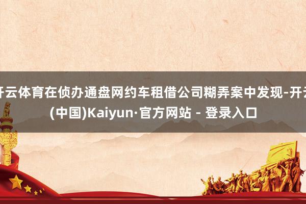 开云体育在侦办通盘网约车租借公司糊弄案中发现-开云(中国)Kaiyun·官方网站 - 登录入口