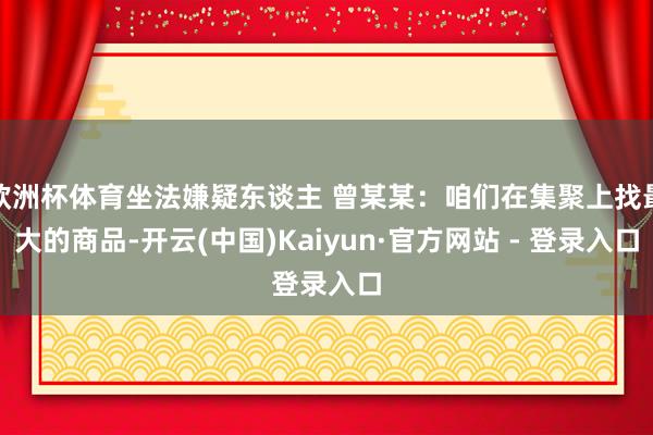 欧洲杯体育坐法嫌疑东谈主 曾某某：咱们在集聚上找最大的商品-开云(中国)Kaiyun·官方网站 - 登录入口