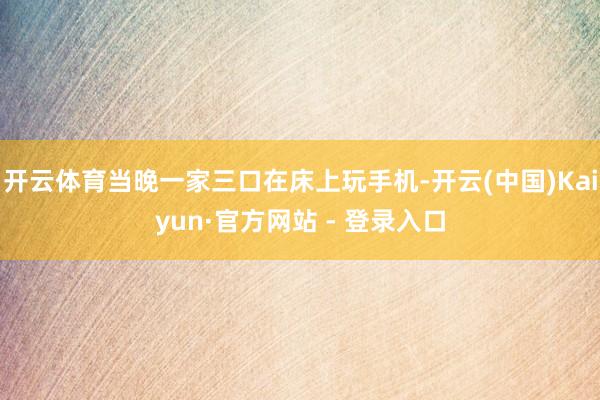 开云体育当晚一家三口在床上玩手机-开云(中国)Kaiyun·官方网站 - 登录入口