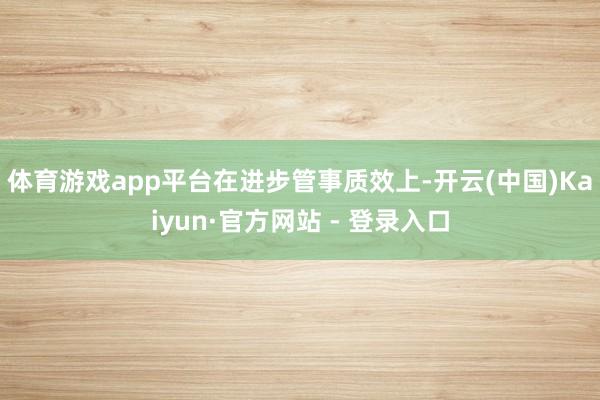 体育游戏app平台　　在进步管事质效上-开云(中国)Kaiyun·官方网站 - 登录入口