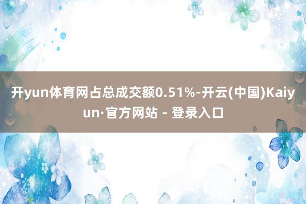 开yun体育网占总成交额0.51%-开云(中国)Kaiyun·官方网站 - 登录入口