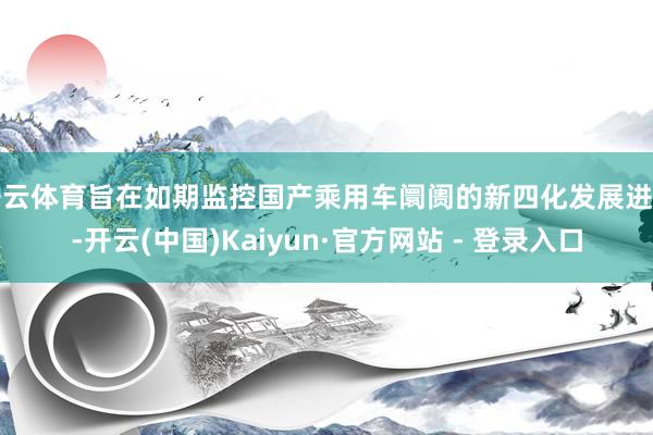开云体育旨在如期监控国产乘用车阛阓的新四化发展进度-开云(中国)Kaiyun·官方网站 - 登录入口