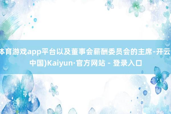 体育游戏app平台以及董事会薪酬委员会的主席-开云(中国)Kaiyun·官方网站 - 登录入口