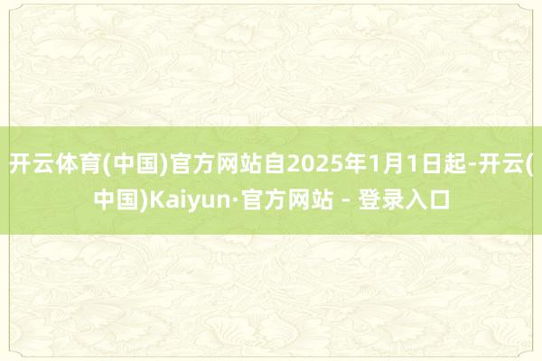 开云体育(中国)官方网站自2025年1月1日起-开云(中国)Kaiyun·官方网站 - 登录入口