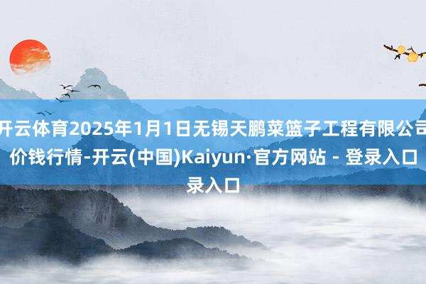 开云体育2025年1月1日无锡天鹏菜篮子工程有限公司价钱行情-开云(中国)Kaiyun·官方网站 - 登录入口