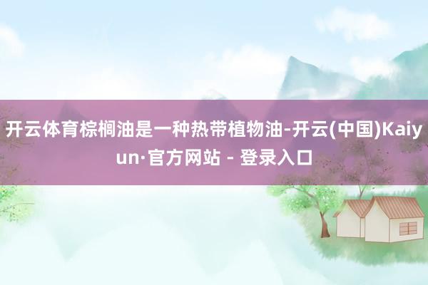 开云体育棕榈油是一种热带植物油-开云(中国)Kaiyun·官方网站 - 登录入口