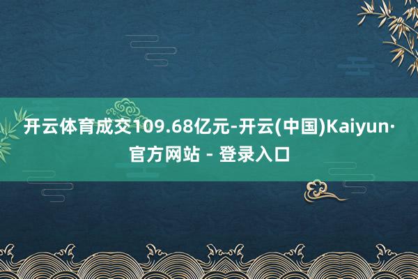 开云体育成交109.68亿元-开云(中国)Kaiyun·官方网站 - 登录入口