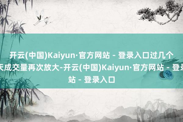开云(中国)Kaiyun·官方网站 - 登录入口过几个往明天成交量再次放大-开云(中国)Kaiyun·官方网站 - 登录入口
