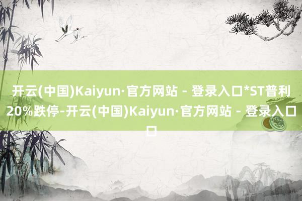 开云(中国)Kaiyun·官方网站 - 登录入口*ST普利20%跌停-开云(中国)Kaiyun·官方网站 - 登录入口