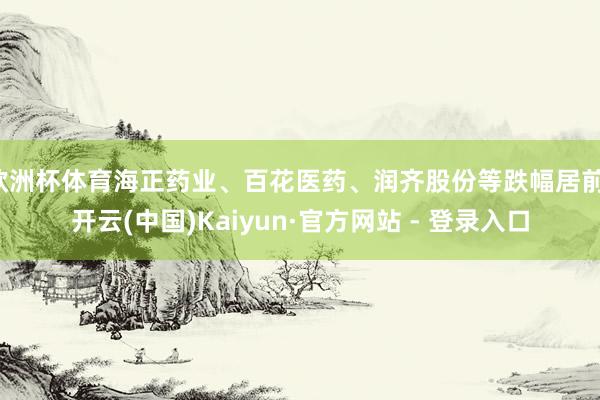 欧洲杯体育海正药业、百花医药、润齐股份等跌幅居前-开云(中国)Kaiyun·官方网站 - 登录入口