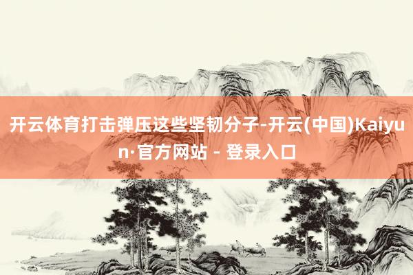 开云体育打击弹压这些坚韧分子-开云(中国)Kaiyun·官方网站 - 登录入口