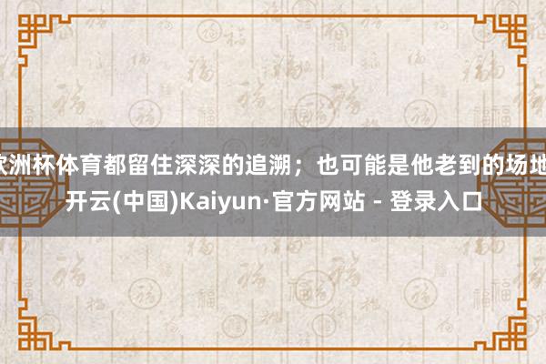 欧洲杯体育都留住深深的追溯；也可能是他老到的场地-开云(中国)Kaiyun·官方网站 - 登录入口