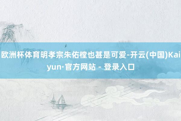 欧洲杯体育明孝宗朱佑樘也甚是可爱-开云(中国)Kaiyun·官方网站 - 登录入口