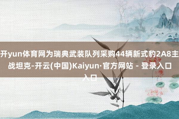 开yun体育网为瑞典武装队列采购44辆新式豹2A8主战坦克-开云(中国)Kaiyun·官方网站 - 登录入口