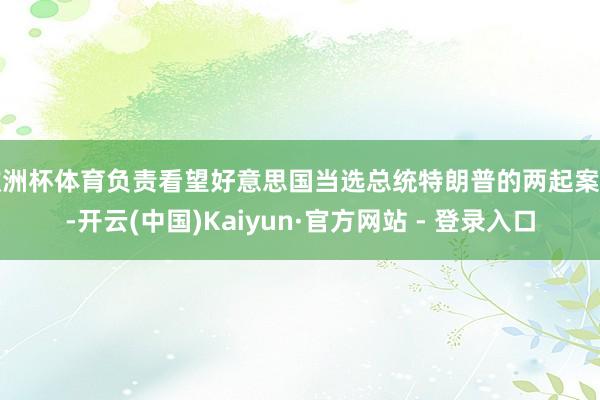 欧洲杯体育负责看望好意思国当选总统特朗普的两起案件-开云(中国)Kaiyun·官方网站 - 登录入口