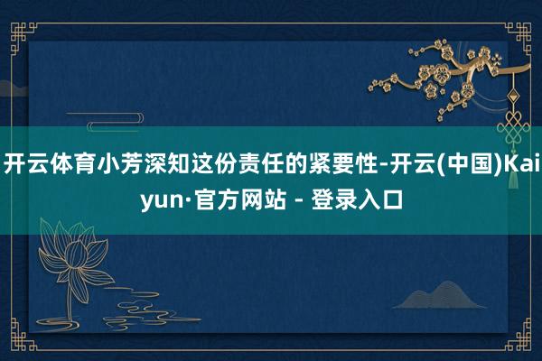 开云体育小芳深知这份责任的紧要性-开云(中国)Kaiyun·官方网站 - 登录入口