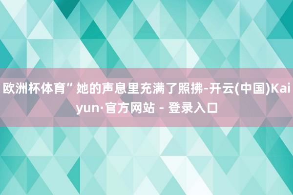 欧洲杯体育”她的声息里充满了照拂-开云(中国)Kaiyun·官方网站 - 登录入口