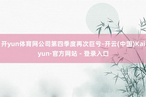 开yun体育网公司第四季度再次巨亏-开云(中国)Kaiyun·官方网站 - 登录入口