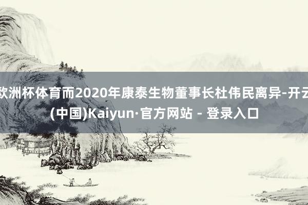 欧洲杯体育而2020年康泰生物董事长杜伟民离异-开云(中国)Kaiyun·官方网站 - 登录入口