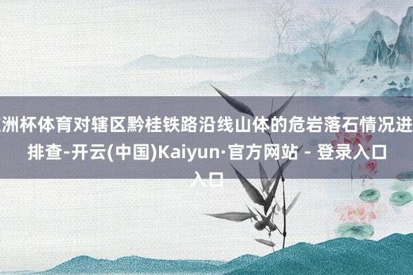 欧洲杯体育对辖区黔桂铁路沿线山体的危岩落石情况进行排查-开云(中国)Kaiyun·官方网站 - 登录入口