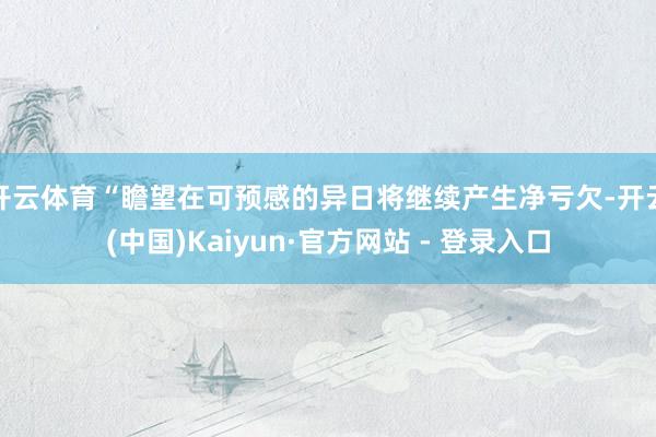 开云体育“瞻望在可预感的异日将继续产生净亏欠-开云(中国)Kaiyun·官方网站 - 登录入口